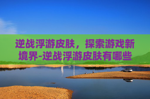 逆战浮游皮肤，探索游戏新境界-逆战浮游皮肤有哪些