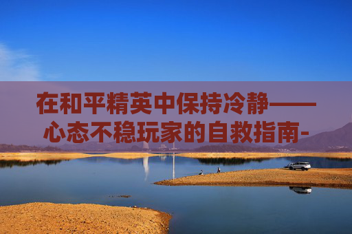 在和平精英中保持冷静——心态不稳玩家的自救指南-和平精英心态不稳的人怎么形容 在和平精英中保持冷静——心态不稳玩家的自救指南-和平精英心态不稳的人怎么形容