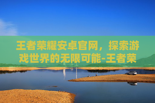 王者荣耀安卓官网，探索游戏世界的无限可能-王者荣耀安卓官网下载