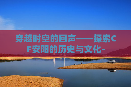 穿越时空的回声——探索CF安阳的历史与文化-
