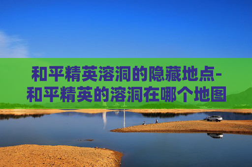 和平精英溶洞的隐藏地点-和平精英的溶洞在哪个地图