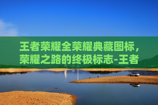 王者荣耀全荣耀典藏图标,荣耀之路的终极标志-王者荣耀全荣耀典藏图标怎么获得 王者荣耀全荣耀典藏图标,荣耀之路的终极标志-王者荣耀全荣耀典藏图标怎么获得