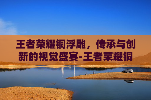 王者荣耀铜浮雕，传承与创新的视觉盛宴-王者荣耀铜浮雕多少钱