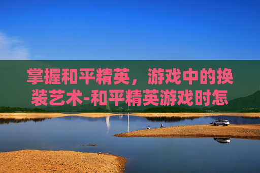 掌握和平精英，游戏中的换装艺术-和平精英游戏时怎样换装备