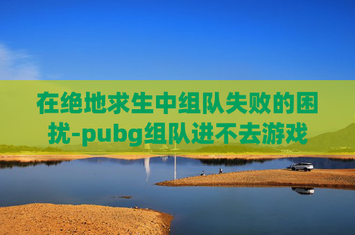 在绝地求生中组队失败的困扰-pubg组队进不去游戏