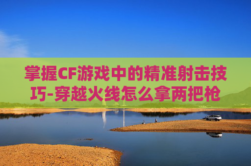 掌握CF游戏中的精准射击技巧-穿越火线怎么拿两把枪