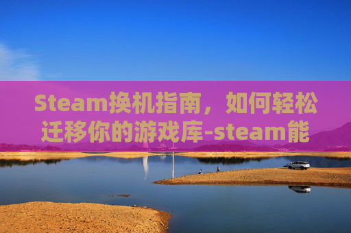 Steam换机指南，如何轻松迁移你的游戏库-steam能换机器吗