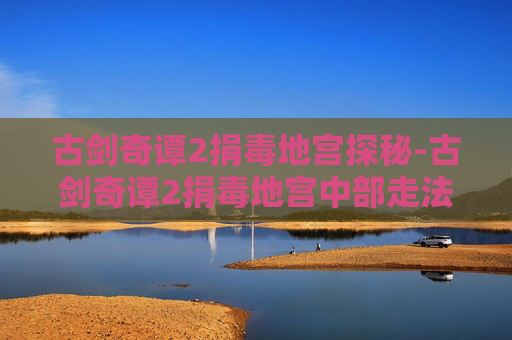 古剑奇谭2捐毒地宫探秘-古剑奇谭2捐毒地宫中部走法