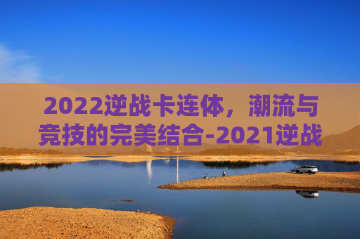2022逆战卡连体,潮流与竞技的完美结合-2021逆战卡连体 2022逆战卡连体,潮流与竞技的完美结合-2021逆战卡连体