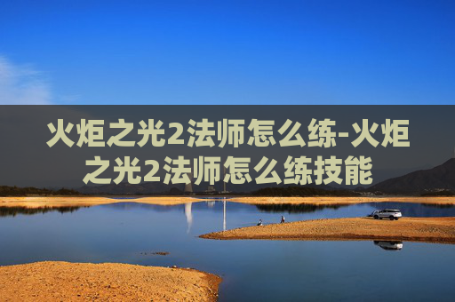 火炬之光2法师怎么练-火炬之光2法师怎么练技能
