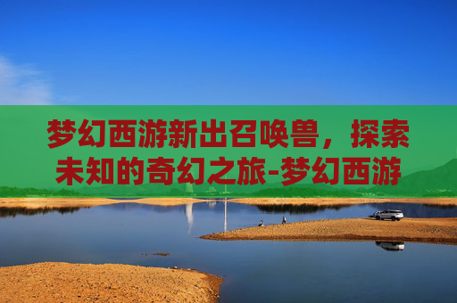 梦幻西游新出召唤兽，探索未知的奇幻之旅-梦幻西游新出召唤兽技能