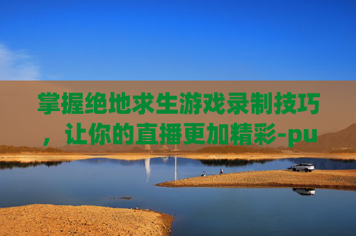 掌握绝地求生游戏录制技巧，让你的直播更加精彩-pubg用什么录屏