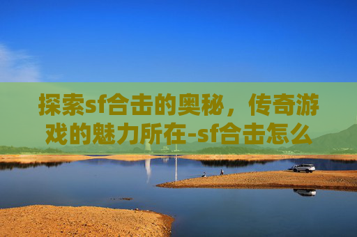 探索sf合击的奥秘，传奇游戏的魅力所在-sf合击怎么放