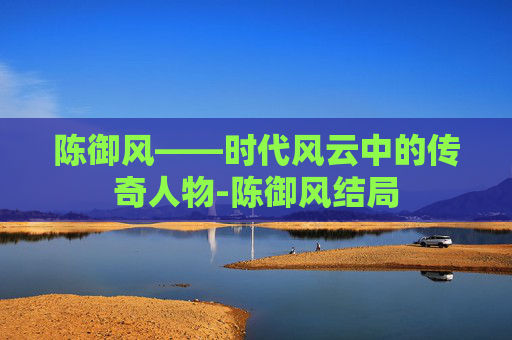 陈御风——时代风云中的传奇人物-陈御风结局