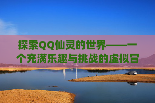 探索QQ仙灵的世界——一个充满乐趣与挑战的虚拟冒险-qq仙灵还能玩吗 探索QQ仙灵的世界——一个充满乐趣与挑战的虚拟冒险-qq仙灵还能玩吗