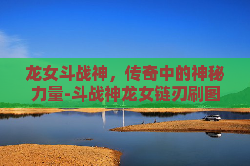 龙女斗战神,传奇中的神秘力量-斗战神龙女链刃刷图流加点 龙女斗战神,传奇中的神秘力量-斗战神龙女链刃刷图流加点