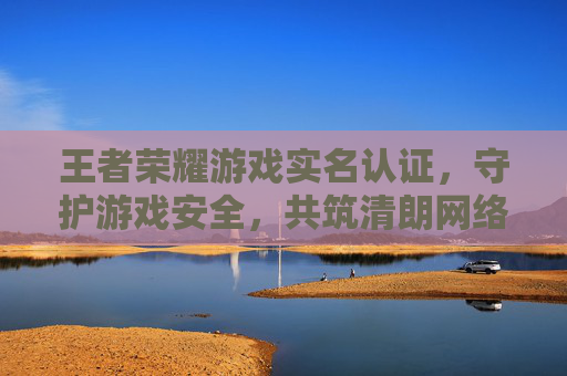 王者荣耀游戏实名认证，守护游戏安全，共筑清朗网络环境-王者荣耀游戏实名认证怎么修改