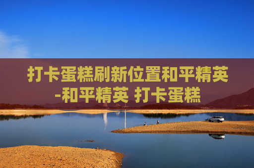 打卡蛋糕刷新位置和平精英-和平精英 打卡蛋糕