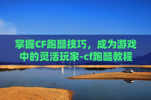 掌握CF跑酷技巧，成为游戏中的灵活玩家-cf跑酷教程