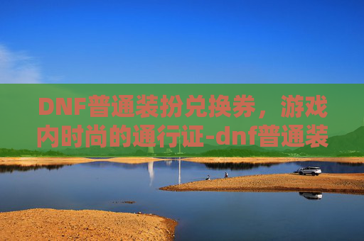DNF普通装扮兑换券，游戏内时尚的通行证-dnf普通装扮兑换券哪里有
