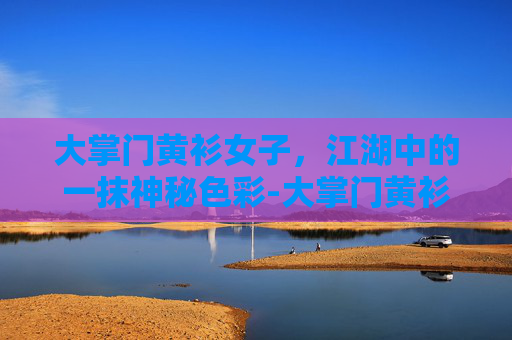 大掌门黄衫女子，江湖中的一抹神秘色彩-大掌门黄衫女子最后怎么样了