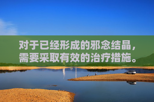 对于已经形成的邪念结晶，需要采取有效的治疗措施。这包括心理咨询、药物治疗、行为疗法等多种方法的综合运用。通过专业的帮助，个体可以逐渐摆脱邪念的束缚，重新找回内心的平静和幸福。-dnf邪念结晶