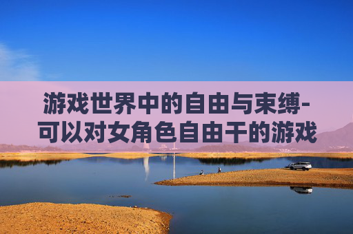 游戏世界中的自由与束缚-可以对女角色自由干的游戏有哪些 游戏世界中的自由与束缚-可以对女角色自由干的游戏有哪些