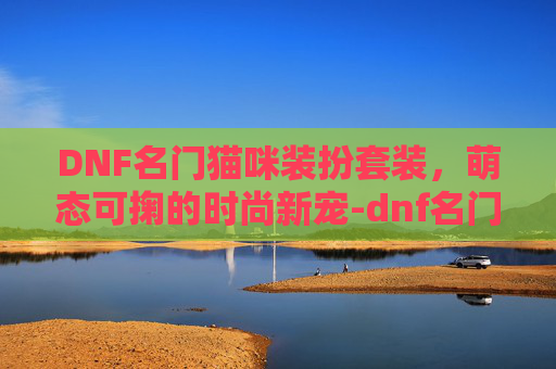 DNF名门猫咪装扮套装,萌态可掬的时尚新宠-dnf名门猫咪装扮套装怎么获得 DNF名门猫咪装扮套装,萌态可掬的时尚新宠-dnf名门猫咪装扮套装怎么获得
