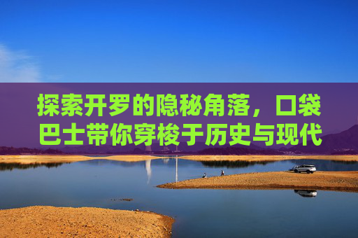 探索开罗的隐秘角落,口袋巴士带你穿梭于历史与现代之间-口袋巴士开罗游戏合集 探索开罗的隐秘角落,口袋巴士带你穿梭于历史与现代之间-口袋巴士开罗游戏合集