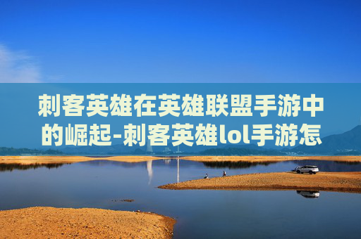 刺客英雄在英雄联盟手游中的崛起-刺客英雄lol手游怎么玩