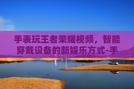 手表玩王者荣耀视频，智能穿戴设备的新娱乐方式-手表玩王者荣耀视频怎么设置
