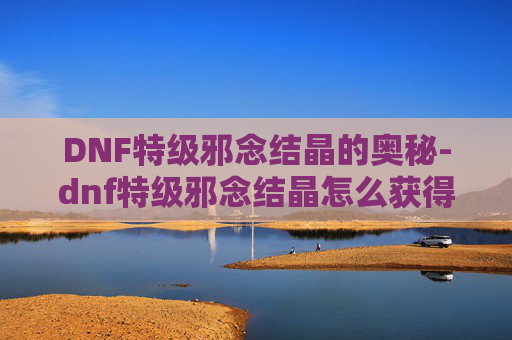 DNF特级邪念结晶的奥秘-dnf特级邪念结晶怎么获得