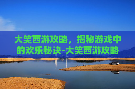 大笑西游攻略,揭秘游戏中的欢乐秘诀-大笑西游攻略大全 大笑西游攻略,揭秘游戏中的欢乐秘诀-大笑西游攻略大全