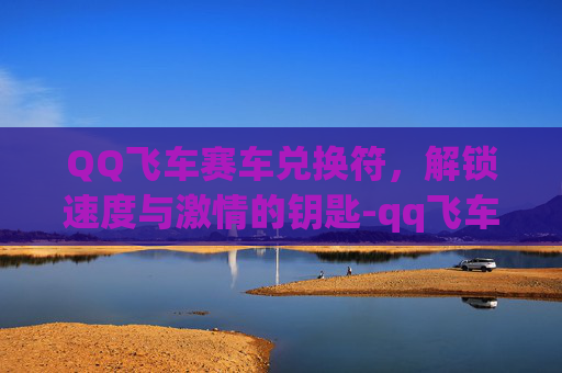 QQ飞车赛车兑换符，解锁速度与激情的钥匙-qq飞车赛车兑换符怎么获得