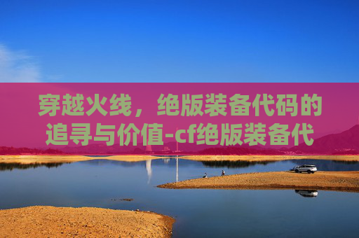 穿越火线，绝版装备代码的追寻与价值-cf绝版装备代码大全