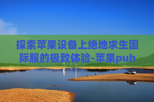 探索苹果设备上绝地求生国际服的极致体验-苹果pubg国际服怎么登录