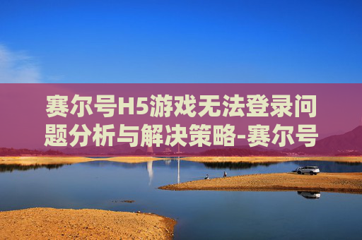 赛尔号H5游戏无法登录问题分析与解决策略-赛尔号h5无法登录怎么办