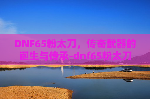 DNF65粉太刀，传奇武器的诞生与传承-dnf65粉太刀属性