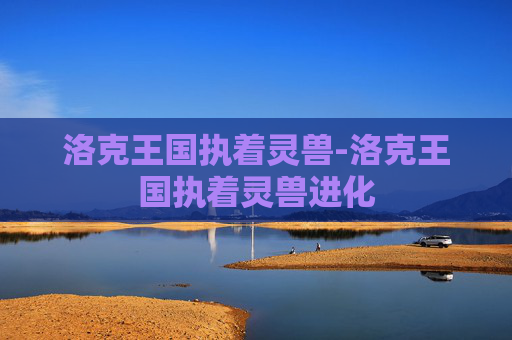 洛克王国执着灵兽-洛克王国执着灵兽进化