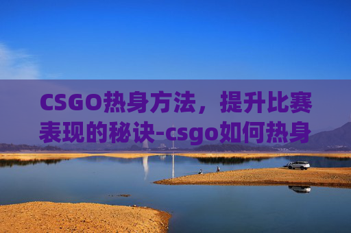 CSGO热身方法，提升比赛表现的秘诀-csgo如何热身