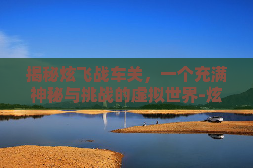 揭秘炫飞战车关，一个充满神秘与挑战的虚拟世界-炫战车队