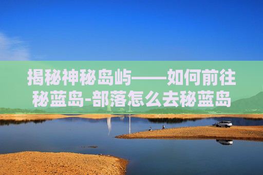 揭秘神秘岛屿——如何前往秘蓝岛-部落怎么去秘蓝岛