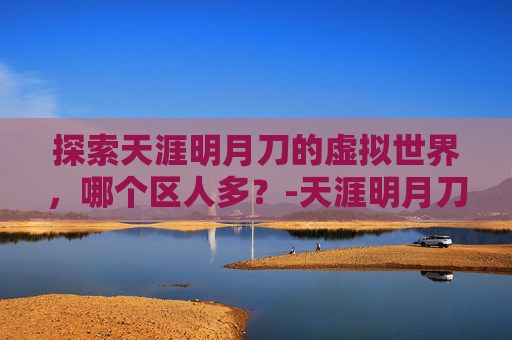 探索天涯明月刀的虚拟世界,哪个区人多?-天涯明月刀那个区人多 探索天涯明月刀的虚拟世界,哪个区人多?-天涯明月刀那个区人多
