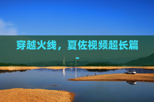 穿越火线，夏佐视频超长篇-