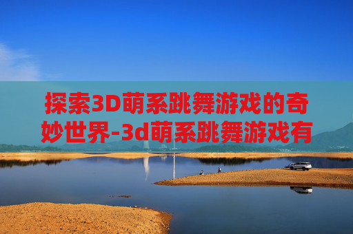 探索3D萌系跳舞游戏的奇妙世界-3d萌系跳舞游戏有哪些 探索3D萌系跳舞游戏的奇妙世界-3d萌系跳舞游戏有哪些