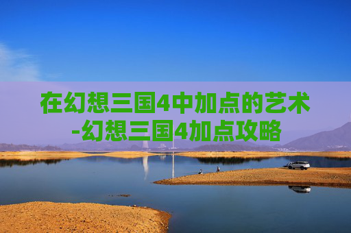 在幻想三国4中加点的艺术-幻想三国4加点攻略 在幻想三国4中加点的艺术-幻想三国4加点攻略