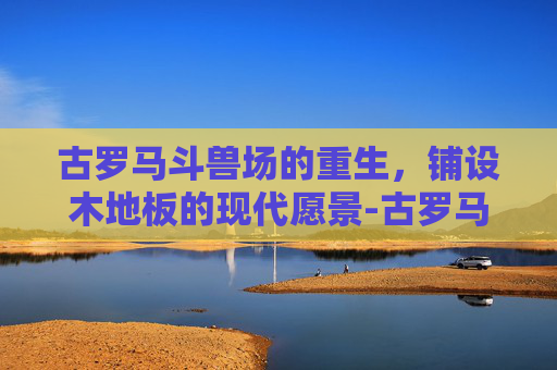 古罗马斗兽场的重生，铺设木地板的现代愿景-古罗马斗兽场要铺木地板吗