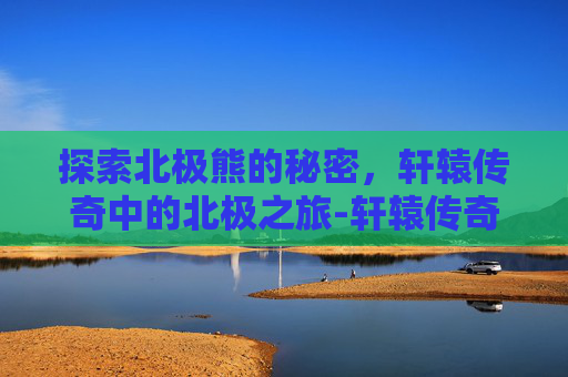 探索北极熊的秘密，轩辕传奇中的北极之旅-轩辕传奇寻找北极熊怎么过