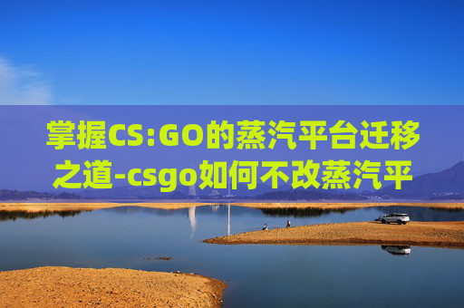 掌握CS:GO的蒸汽平台迁移之道-csgo如何不改蒸汽平台名字