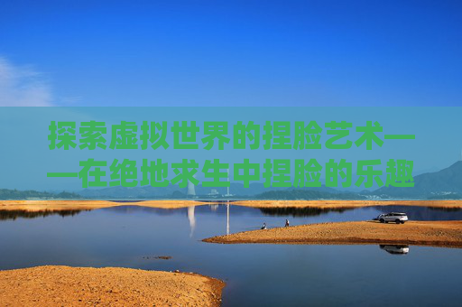 探索虚拟世界的捏脸艺术——在绝地求生中捏脸的乐趣-吃鸡捏脸在哪里打开 探索虚拟世界的捏脸艺术——在绝地求生中捏脸的乐趣-吃鸡捏脸在哪里打开